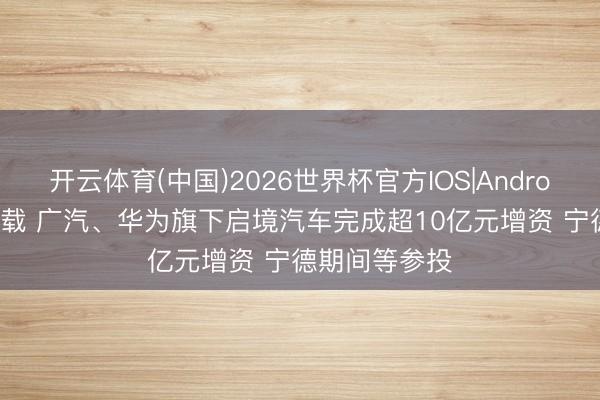 开云体育(中国)2026世界杯官方IOS|Android手机app下载 广汽、华为旗下启境汽车完成超10亿元增资 宁德期间等参投