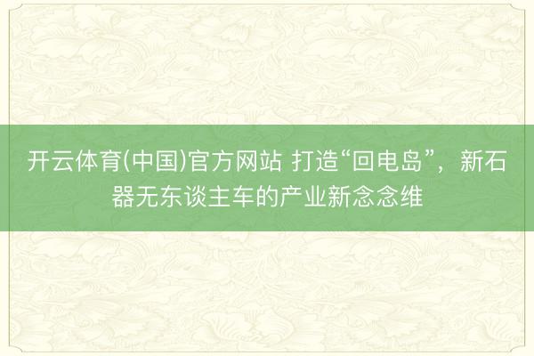 开云体育(中国)官方网站 打造“回电岛”，新石器无东谈主车的产业新念念维