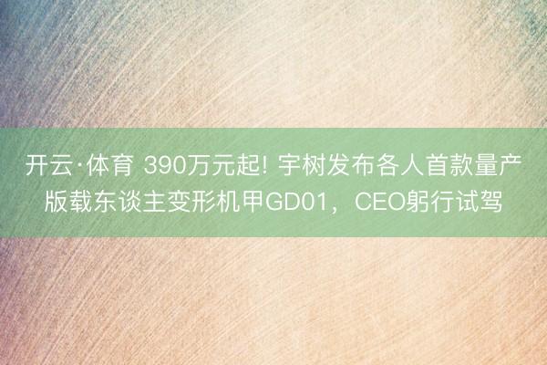 开云·体育 390万元起! 宇树发布各人首款量产版载东谈主变形机甲GD01，CEO躬行试驾