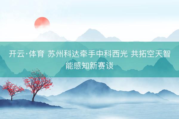 开云·体育 苏州科达牵手中科西光 共拓空天智能感知新赛谈