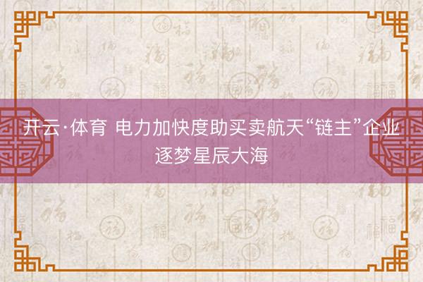 开云·体育 电力加快度助买卖航天“链主”企业逐梦星辰大海