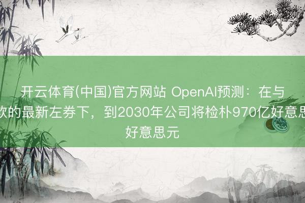 开云体育(中国)官方网站 OpenAI预测：在与微软的最新左券下，到2030年公司将检朴970亿好意思元