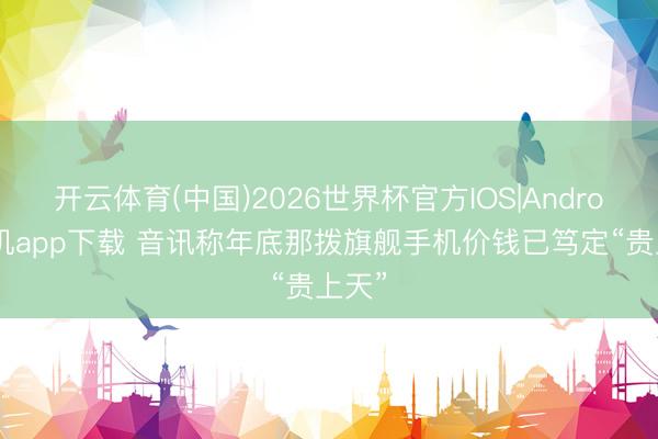 开云体育(中国)2026世界杯官方IOS|Android手机app下载 音讯称年底那拨旗舰手机价钱已笃定“贵上天”
