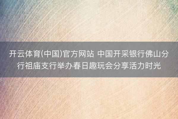 开云体育(中国)官方网站 中国开采银行佛山分行祖庙支行举办春日趣玩会分享活力时光