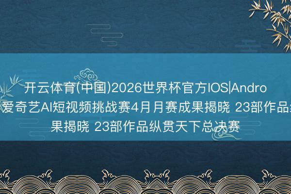 开云体育(中国)2026世界杯官方IOS|Android手机app下载 爱奇艺AI短视频挑战赛4月月赛成果揭晓 23部作品纵贯天下总决赛