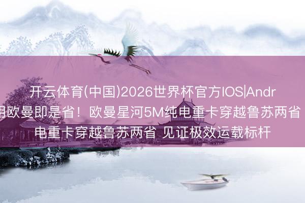 开云体育(中国)2026世界杯官方IOS|Android手机app下载 用欧曼即是省！欧曼星河5M纯电重卡穿越鲁苏两省 见证极效运载标杆