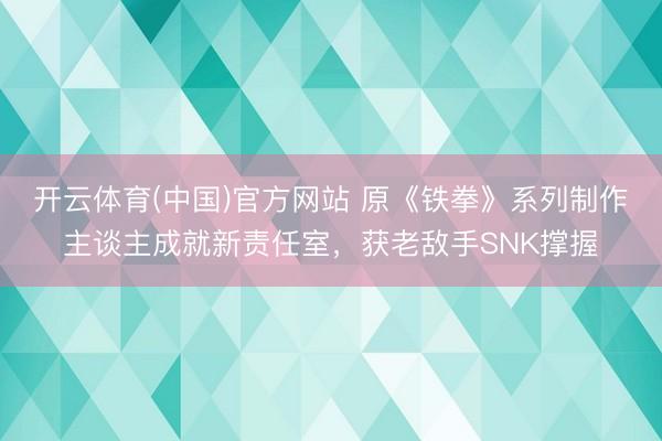 开云体育(中国)官方网站 原《铁拳》系列制作主谈主成就新责任室，获老敌手SNK撑握