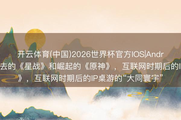 开云体育(中国)2026世界杯官方IOS|Android手机app下载 故去的《星战》和崛起的《原神》，互联网时期后的IP桌游的“大同寰宇”