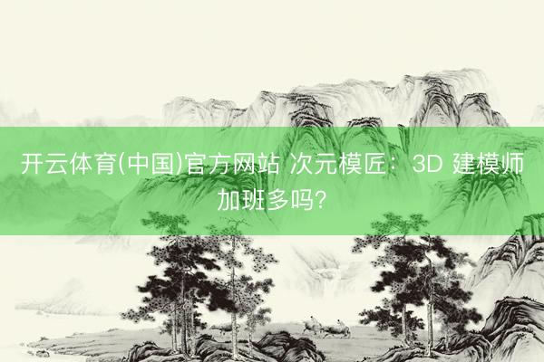 开云体育(中国)官方网站 次元模匠：3D 建模师加班多吗？