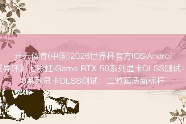 开云体育(中国)2026世界杯官方IOS|Android手机app下载 《异环》七彩虹iGame RTX 50系列显卡DLSS测试：二游画质新标杆