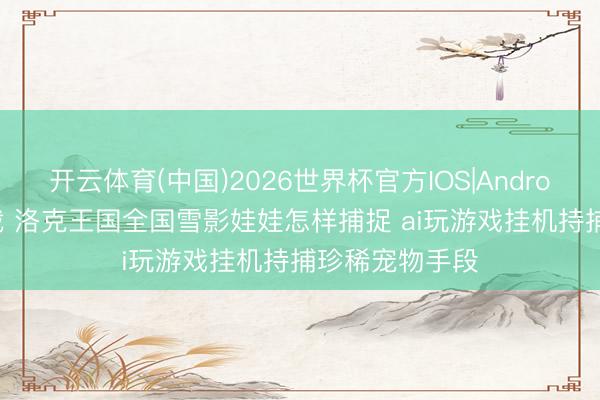 开云体育(中国)2026世界杯官方IOS|Android手机app下载 洛克王国全国雪影娃娃怎样捕捉 ai玩游戏挂机持捕珍稀宠物手段