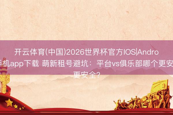 开云体育(中国)2026世界杯官方IOS|Android手机app下载 萌新租号避坑：平台vs俱乐部哪个更安全？