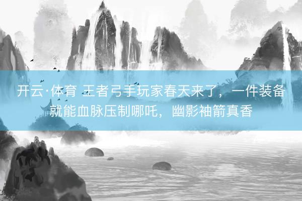 开云·体育 王者弓手玩家春天来了，一件装备就能血脉压制哪吒，幽影袖箭真香