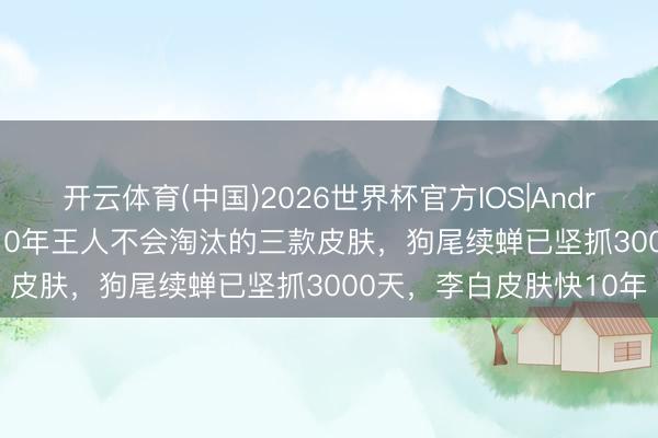 开云体育(中国)2026世界杯官方IOS|Android手机app下载 再玩10年王人不会淘汰的三款皮肤，狗尾续蝉已坚抓3000天，李白皮肤快10年