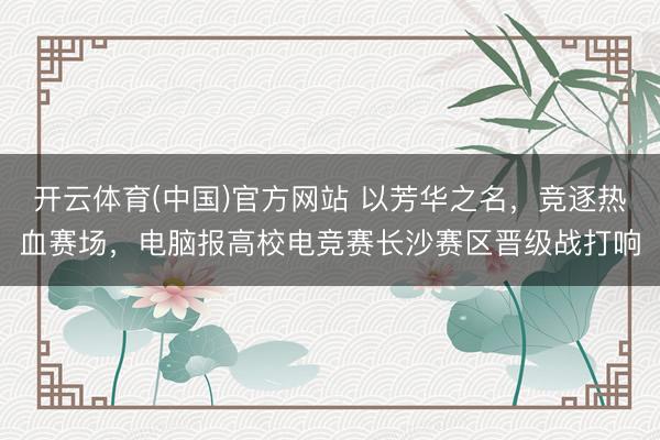 开云体育(中国)官方网站 以芳华之名，竞逐热血赛场，电脑报高校电竞赛长沙赛区晋级战打响
