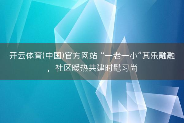 开云体育(中国)官方网站 “一老一小”其乐融融，社区暖热共建时髦习尚