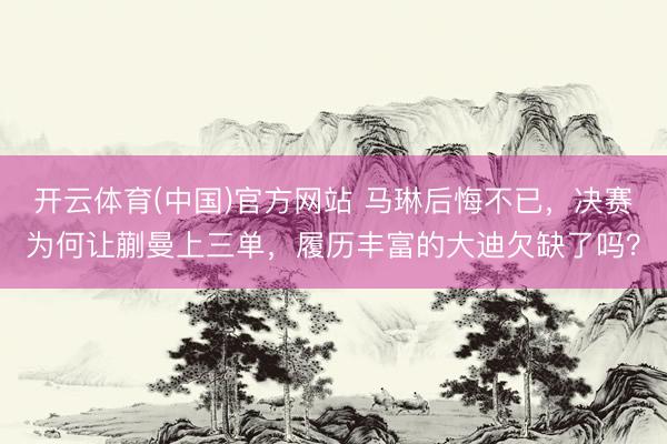 开云体育(中国)官方网站 马琳后悔不已，决赛为何让蒯曼上三单，履历丰富的大迪欠缺了吗？