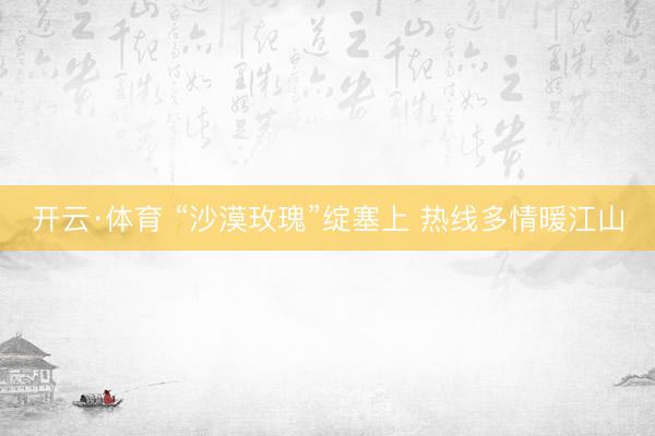 开云·体育 “沙漠玫瑰”绽塞上 热线多情暖江山