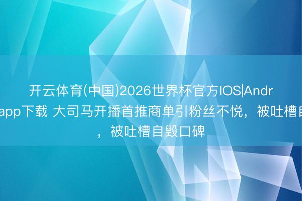开云体育(中国)2026世界杯官方IOS|Android手机app下载 大司马开播首推商单引粉丝不悦，被吐槽自毁口碑