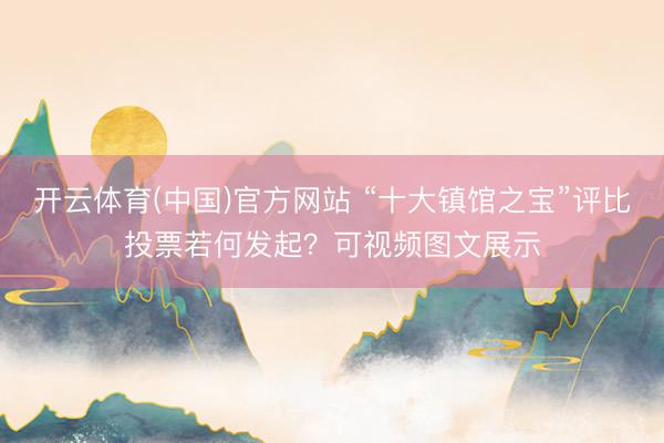 开云体育(中国)官方网站 “十大镇馆之宝”评比投票若何发起？可视频图文展示