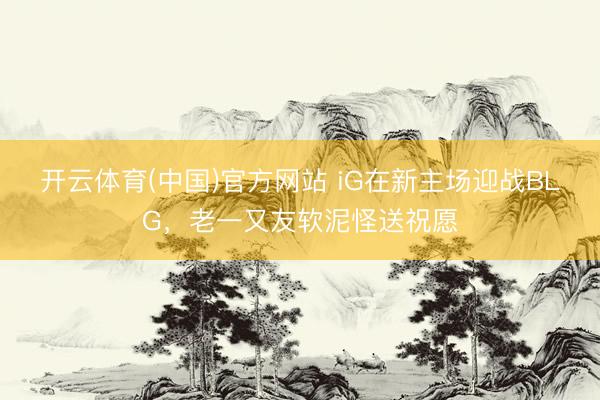 开云体育(中国)官方网站 iG在新主场迎战BLG，老一又友软泥怪送祝愿