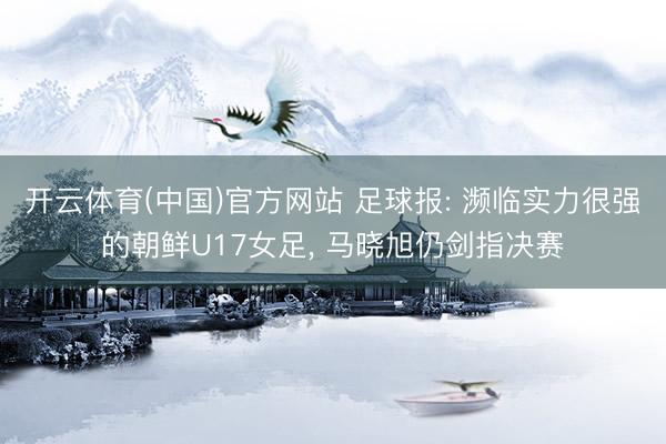 开云体育(中国)官方网站 足球报: 濒临实力很强的朝鲜U17女足， 马晓旭仍剑指决赛