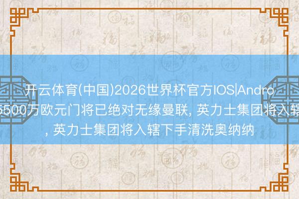 开云体育(中国)2026世界杯官方IOS|Android手机app下载 5500万欧元门将已绝对无缘曼联， 英力士集团将入辖下手清洗奥纳纳