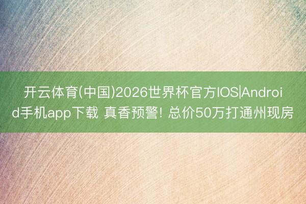 开云体育(中国)2026世界杯官方IOS|Android手机app下载 真香预警! 总价50万打通州现房