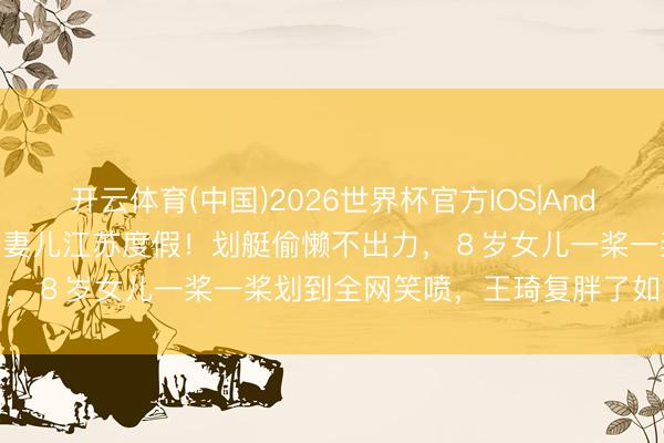 开云体育(中国)2026世界杯官方IOS|Android手机app下载 沈腾陪妻儿江苏度假！划艇偷懒不出力，８岁女儿一桨一桨划到全网笑喷，王琦复胖了如故很好意思