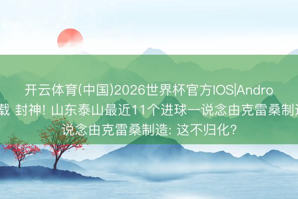 开云体育(中国)2026世界杯官方IOS|Android手机app下载 封神! 山东泰山最近11个进球一说念由克雷桑制造: 这不归化?