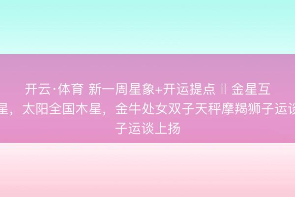开云·体育 新一周星象+开运提点 ‖ 金星互容水星，太阳全国木星，金牛处女双子天秤摩羯狮子运谈上扬