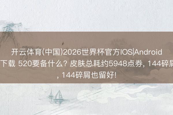 开云体育(中国)2026世界杯官方IOS|Android手机app下载 520要备什么? 皮肤总耗约5948点券， 144碎屑也留好!