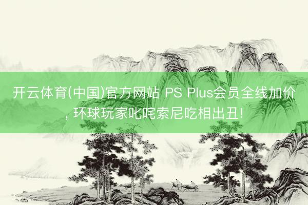 开云体育(中国)官方网站 PS Plus会员全线加价， 环球玩家叱咤索尼吃相出丑!