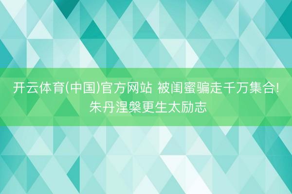 开云体育(中国)官方网站 被闺蜜骗走千万集合! 朱丹涅槃更生太励志