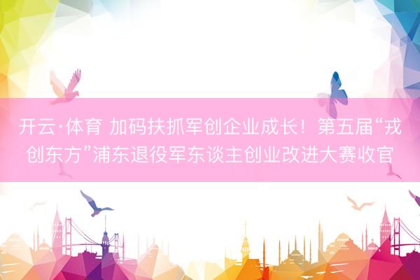开云·体育 加码扶抓军创企业成长！第五届“戎创东方”浦东退役军东谈主创业改进大赛收官