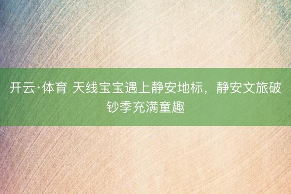 开云·体育 天线宝宝遇上静安地标，静安文旅破钞季充满童趣