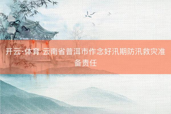 开云·体育 云南省普洱市作念好汛期防汛救灾准备责任