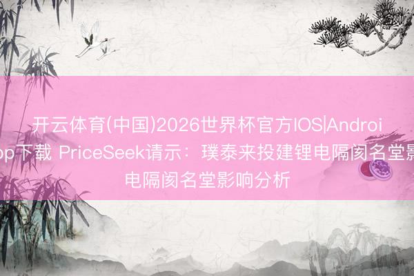 开云体育(中国)2026世界杯官方IOS|Android手机app下载 PriceSeek请示：璞泰来投建锂电隔阂名堂影响分析