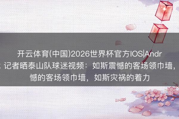开云体育(中国)2026世界杯官方IOS|Android手机app下载 记者晒泰山队球迷视频：如斯震憾的客场领巾墙，如斯灾祸的着力