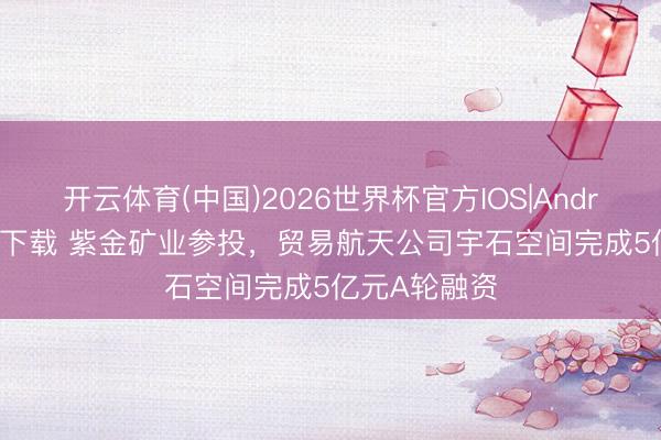 开云体育(中国)2026世界杯官方IOS|Android手机app下载 紫金矿业参投，贸易航天公司宇石空间完成5亿元A轮融资