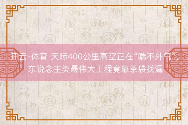 开云·体育 天际400公里高空正在“喘不外气”， 东说念主类最伟大工程竟靠茶袋找漏