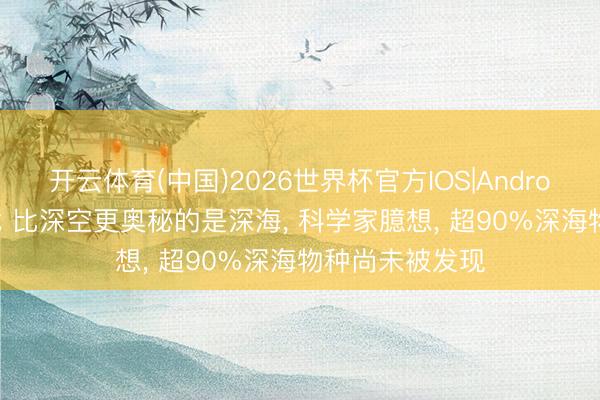 开云体育(中国)2026世界杯官方IOS|Android手机app下载 比深空更奥秘的是深海， 科学家臆想， 超90%深海物种尚未被发现