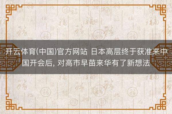 开云体育(中国)官方网站 日本高层终于获准来中国开会后， 对高市早苗来华有了新想法