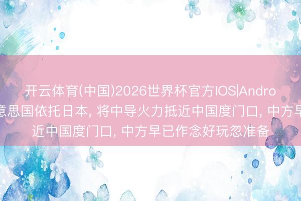 开云体育(中国)2026世界杯官方IOS|Android手机app下载 好意思国依托日本， 将中导火力抵近中国度门口， 中方早已作念好玩忽准备