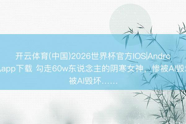 开云体育(中国)2026世界杯官方IOS|Android手机app下载 勾走60w东说念主的阴寒女神，惨被AI毁坏……