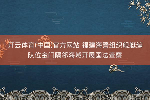 开云体育(中国)官方网站 福建海警组织舰艇编队位金门隔邻海域开展国法查察