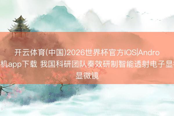 开云体育(中国)2026世界杯官方IOS|Android手机app下载 我国科研团队奏效研制智能透射电子显微镜