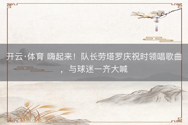 开云·体育 嗨起来！队长劳塔罗庆祝时领唱歌曲，与球迷一齐大喊