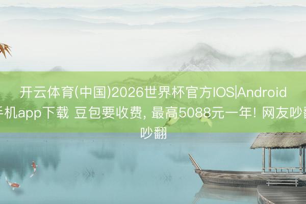 开云体育(中国)2026世界杯官方IOS|Android手机app下载 豆包要收费， 最高5088元一年! 网友吵翻