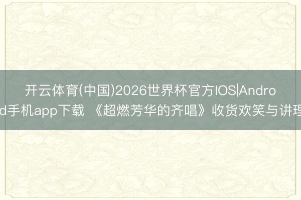 开云体育(中国)2026世界杯官方IOS|Android手机app下载 《超燃芳华的齐唱》收货欢笑与讲理